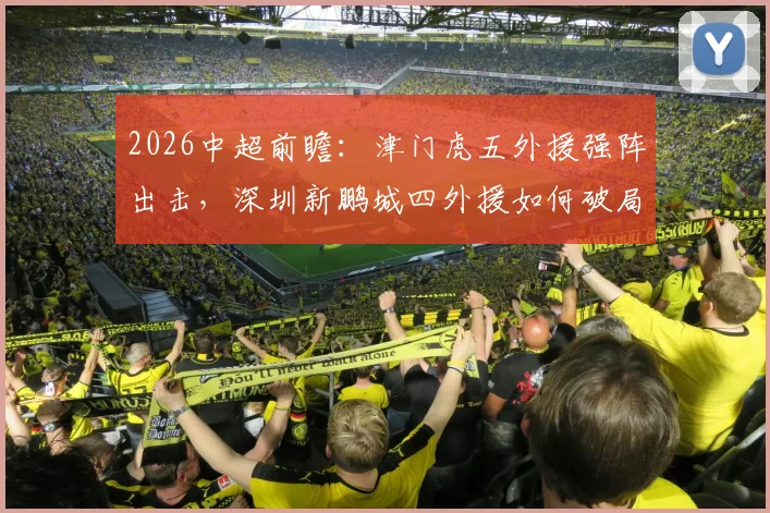 2026中超前瞻：津门虎五外援强阵出击，深圳新鹏城四外援如何破局？巴顿戴伟浚中场对决成关键