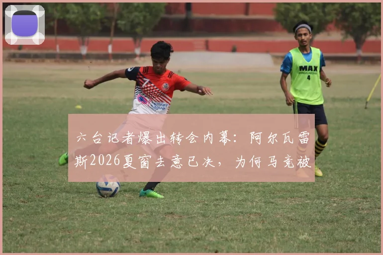 六台记者爆出转会内幕：阿尔瓦雷斯2026夏窗去意已决，为何马竞被指推卸责任？