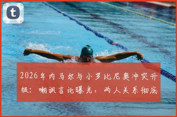 2026年内马尔与小罗比尼奥冲突升级:嘲讽言论曝光,两人关系彻底破裂