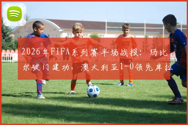 2026年FIFA系列赛半场战报：玛比尔破门建功，澳大利亚1-0领先库拉索