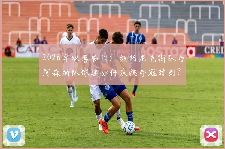 2026年双喜临门：纽约尼克斯队与阿森纳队球迷如何庆祝夺冠时刻？资深球评分享跨界喜悦