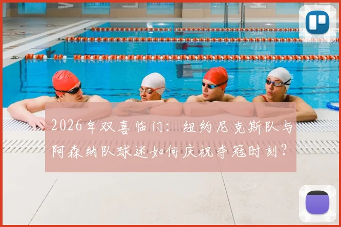 2026年双喜临门：纽约尼克斯队与阿森纳队球迷如何庆祝夺冠时刻？资深球评分享跨界喜悦