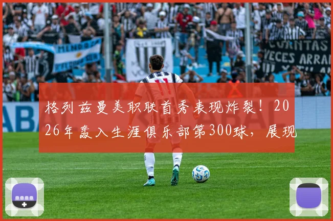 格列兹曼美职联首秀表现炸裂！2026年轰入生涯俱乐部第300球，展现真正降维打击