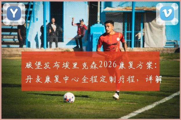 狼堡发布埃里克森2026康复方案:丹麦康复中心全程定制疗程,详解其复出时间与训练最新进展