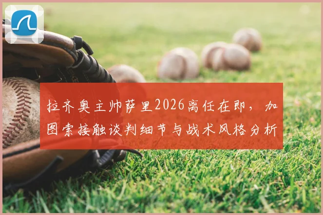 拉齐奥主帅萨里2026离任在即，加图索接触谈判细节与战术风格分析
