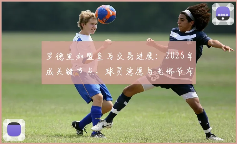 罗德里加盟皇马交易进展：2026年成关键节点，球员意愿与老佛爷布局深度解析