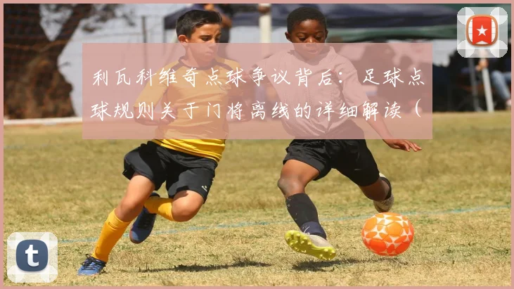 利瓦科维奇点球争议背后：足球点球规则关于门将离线的详细解读（含VAR介入流程）