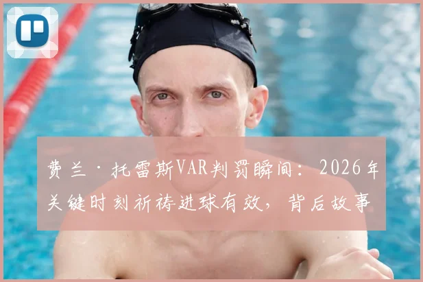 费兰·托雷斯VAR判罚瞬间：2026年关键时刻祈祷进球有效，背后故事与判罚规则解读