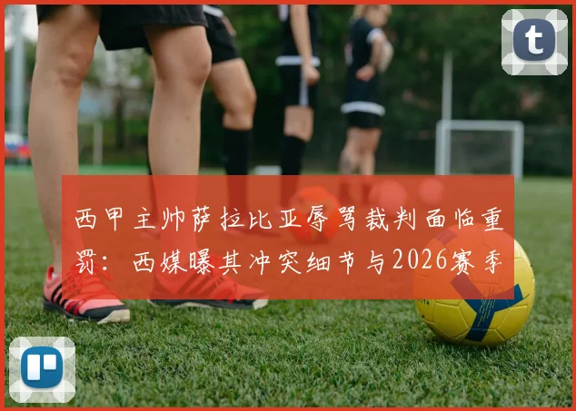 西甲主帅萨拉比亚辱骂裁判面临重罚：西媒曝其冲突细节与2026赛季禁赛风险