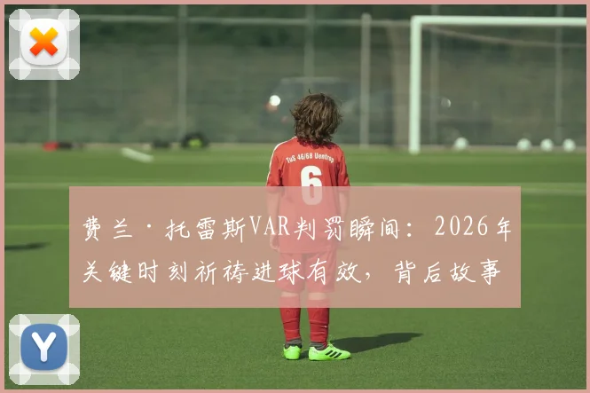 费兰·托雷斯VAR判罚瞬间：2026年关键时刻祈祷进球有效，背后故事与判罚规则解读
