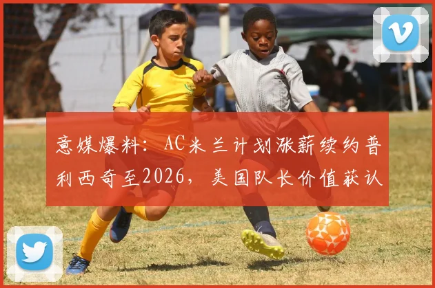 意媒爆料：AC米兰计划涨薪续约普利西奇至2026，美国队长价值获认可