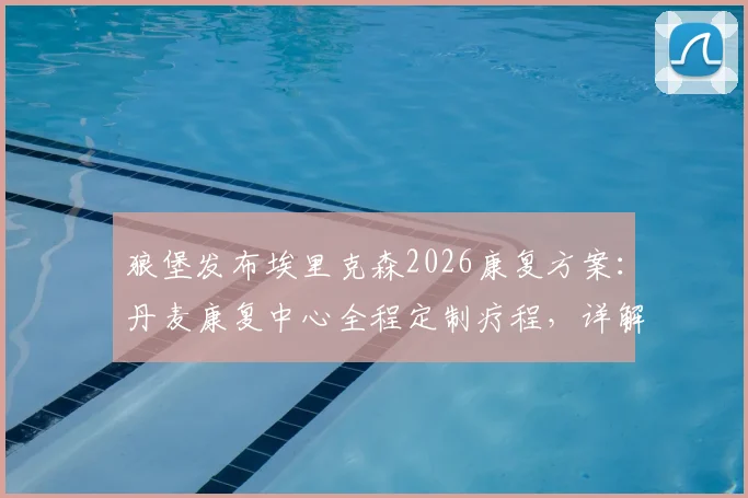 狼堡发布埃里克森2026康复方案：丹麦康复中心全程定制疗程，详解其复出时间与训练最新进展