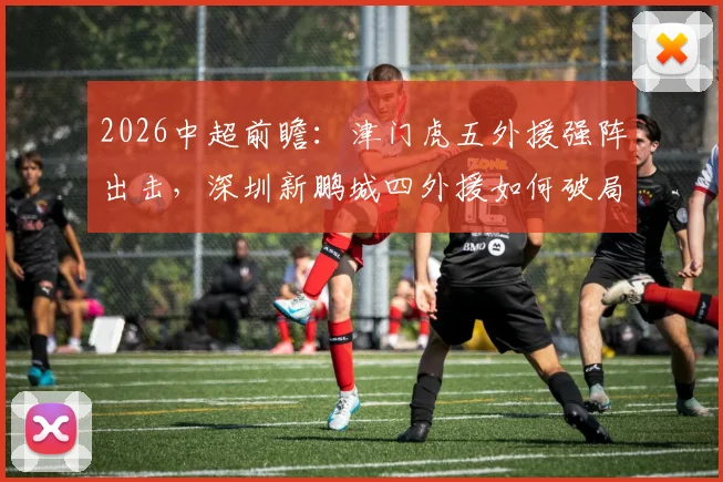 2026中超前瞻:津门虎五外援强阵出击,深圳新鹏城四外援如何破局?巴顿戴伟浚中场对决成关键