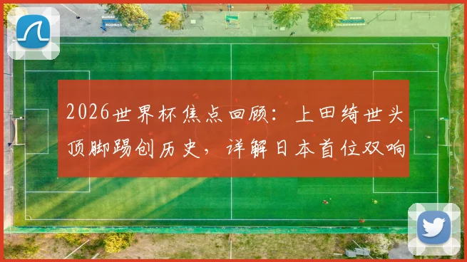 2026世界杯焦点回顾：上田绮世头顶脚踢创历史，详解日本首位双响球员的技术与比赛瞬间