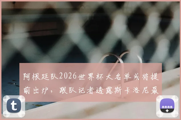 阿根廷队2026世界杯大名单或将提前出炉，跟队记者透露斯卡洛尼最新计划与考察重点