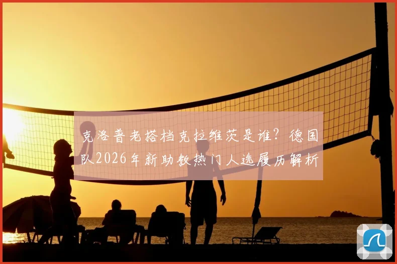 克洛普老搭档克拉维茨是谁？德国队2026年新助教热门人选履历解析，与纳帅如何搭配