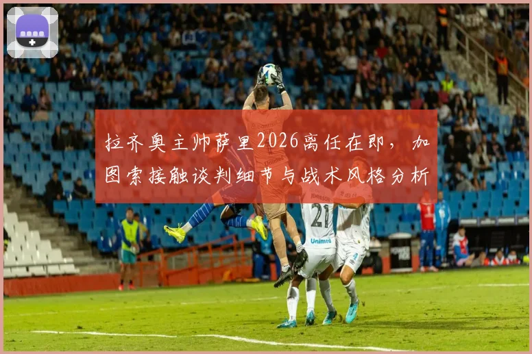 拉齐奥主帅萨里2026离任在即,加图索接触谈判细节与战术风格分析