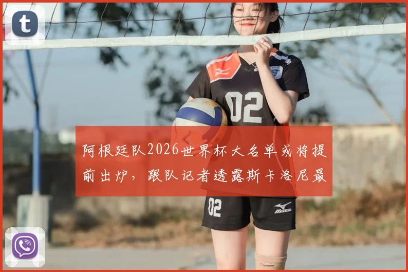 阿根廷队2026世界杯大名单或将提前出炉,跟队记者透露斯卡洛尼最新计划与考察重点