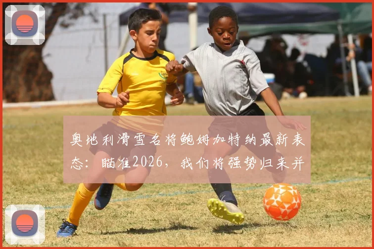 奥地利滑雪名将鲍姆加特纳最新表态：瞄准2026，我们将强势归来并完成进化
