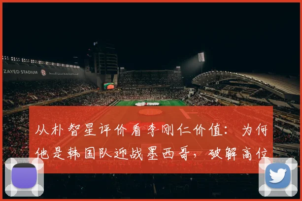 从朴智星评价看李刚仁价值：为何他是韩国队迎战墨西哥，破解高位压迫的战术钥匙？