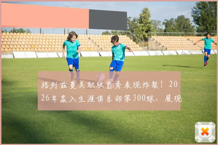 格列兹曼美职联首秀表现炸裂!2026年轰入生涯俱乐部第300球,展现真正降维打击