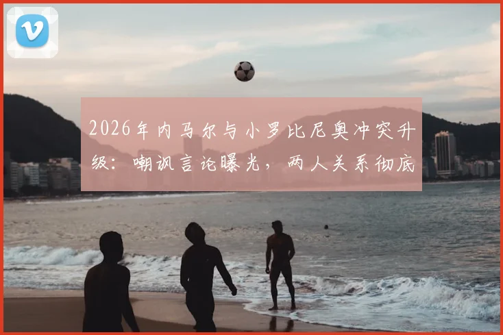 2026年内马尔与小罗比尼奥冲突升级：嘲讽言论曝光，两人关系彻底破裂