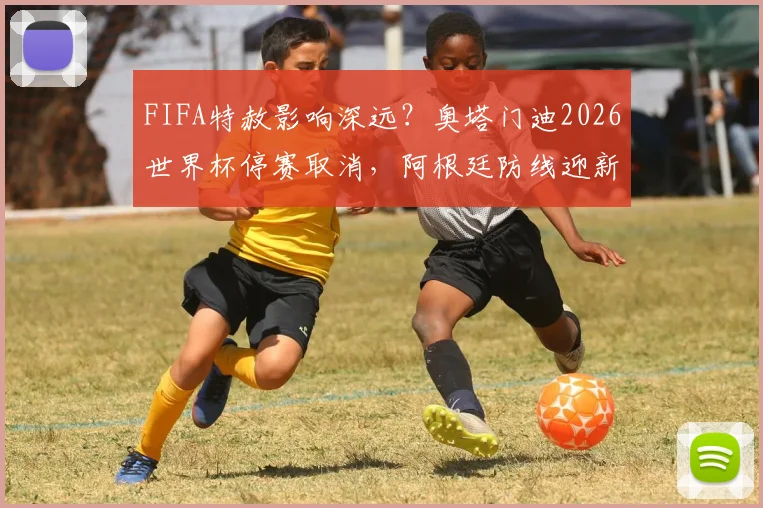 FIFA特赦影响深远？奥塔门迪2026世界杯停赛取消，阿根廷防线迎新变数