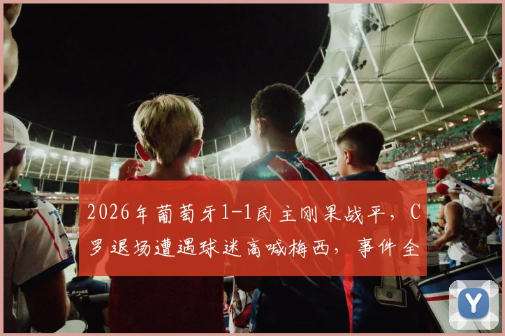 2026年葡萄牙1-1民主刚果战平，C罗退场遭遇球迷高喊梅西，事件全过程解析与赛场争议回顾