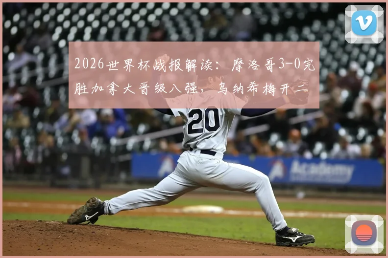 2026世界杯战报解读：摩洛哥3-0完胜加拿大晋级八强，乌纳希梅开二度集锦与战术分析，附最新赛程表