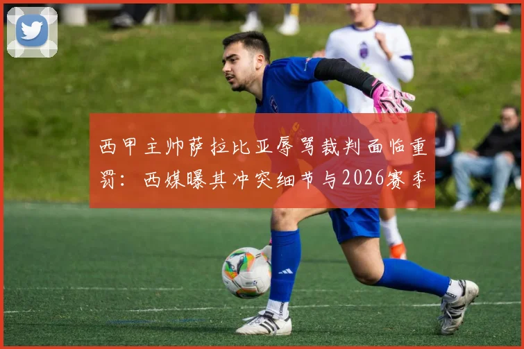 西甲主帅萨拉比亚辱骂裁判面临重罚：西媒曝其冲突细节与2026赛季禁赛风险
