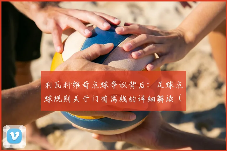 利瓦科维奇点球争议背后：足球点球规则关于门将离线的详细解读（含VAR介入流程）