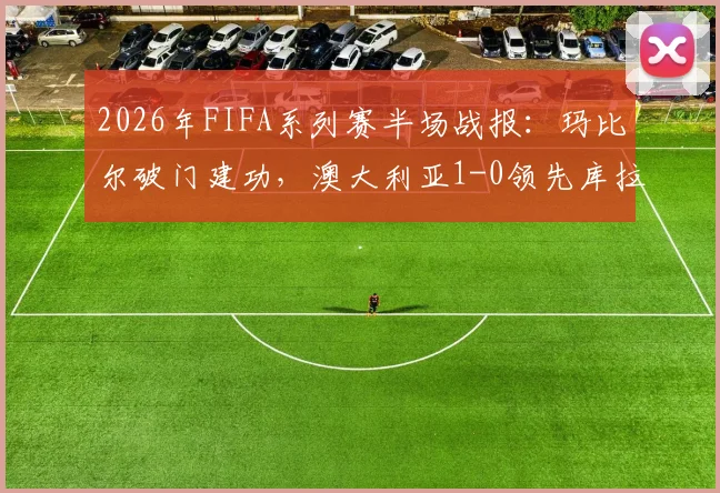 2026年FIFA系列赛半场战报:玛比尔破门建功,澳大利亚1-0领先库拉索