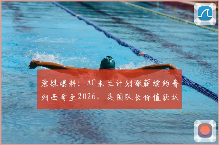 意媒爆料:AC米兰计划涨薪续约普利西奇至2026,美国队长价值获认可