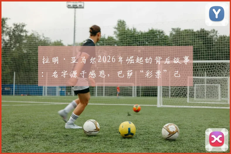 拉明·亚马尔2026年崛起的背后故事：名字源于感恩，巴萨“彩票”已成非卖品