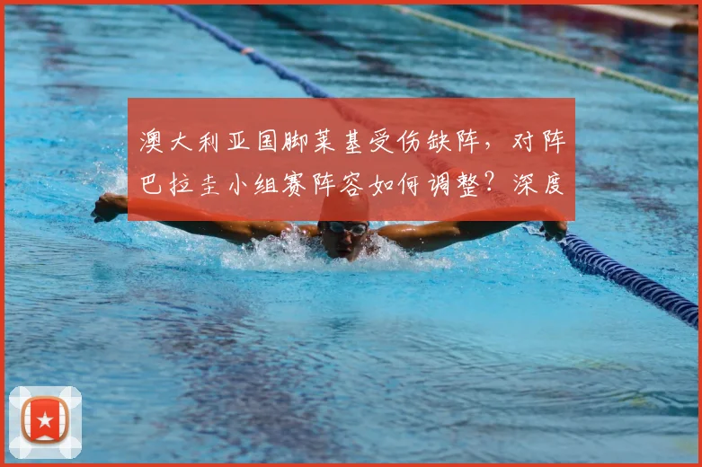 澳大利亚国脚莱基受伤缺阵,对阵巴拉圭小组赛阵容如何调整?深度分析其影响与替代者