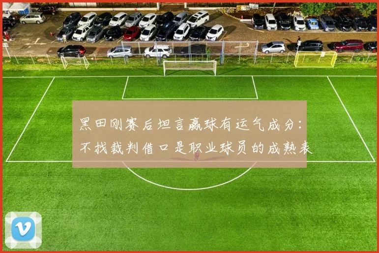 黑田刚赛后坦言赢球有运气成分：不找裁判借口是职业球员的成熟表现，2026赛季最值得思考的胜利