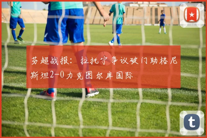 芬超战报：拉托宁争议破门助格尼斯坦2-0力克图尔库国际