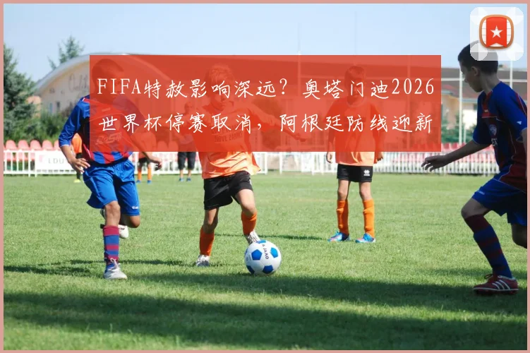 FIFA特赦影响深远?奥塔门迪2026世界杯停赛取消,阿根廷防线迎新变数