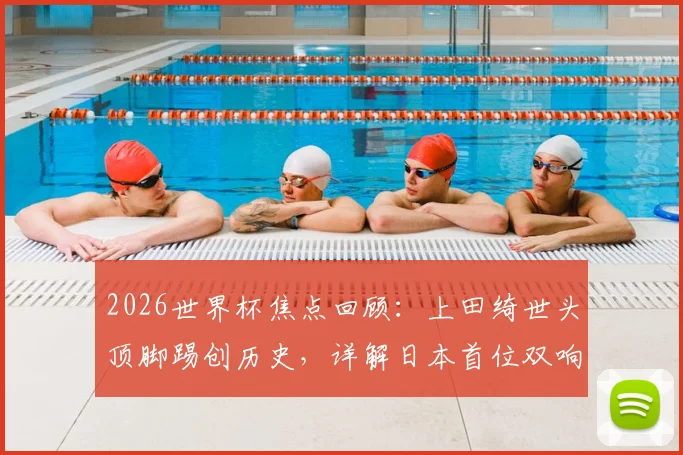2026世界杯焦点回顾：上田绮世头顶脚踢创历史，详解日本首位双响球员的技术与比赛瞬间