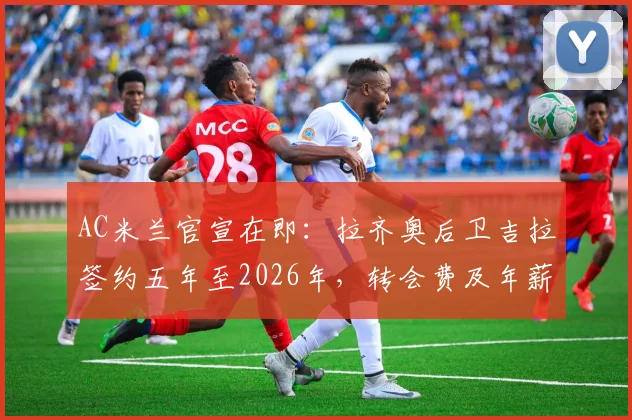 AC米兰官宣在即：拉齐奥后卫吉拉签约五年至2026年，转会费及年薪细节、技术特点与球队适配深度分析