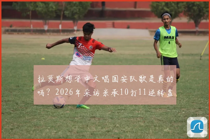 拉莫斯想学中文唱国安队歌是真的吗？2026年采访亲承10打11逆转靠不放弃
