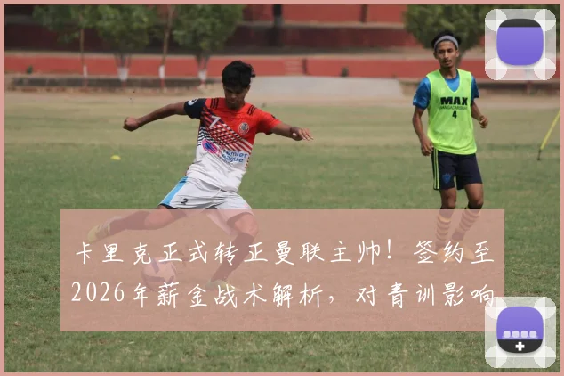 卡里克正式转正曼联主帅！签约至2026年薪金战术解析，对青训影响几何？