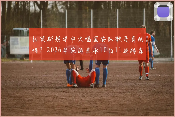 拉莫斯想学中文唱国安队歌是真的吗?2026年采访亲承10打11逆转靠不放弃