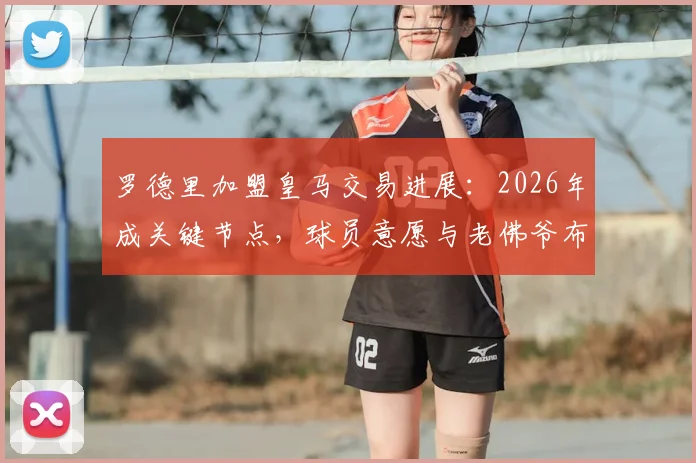 罗德里加盟皇马交易进展：2026年成关键节点，球员意愿与老佛爷布局深度解析