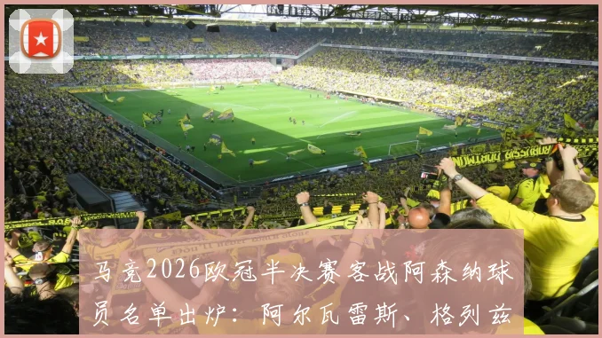 马竞2026欧冠半决赛客战阿森纳球员名单出炉：阿尔瓦雷斯、格列兹曼领衔，完整阵容解析与战术前瞻