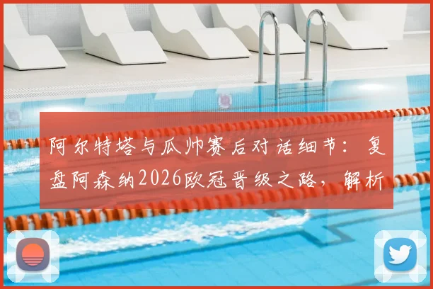 阿尔特塔与瓜帅赛后对话细节：复盘阿森纳2026欧冠晋级之路，解析枪手未来三周关键赛程与夺冠策略